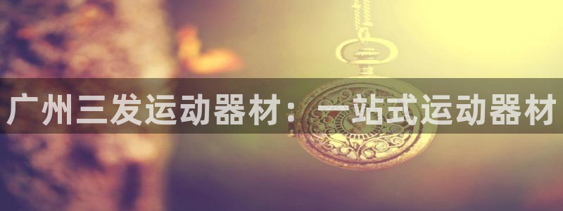 三亿体育官方正版app集团官网首页网址：广州三发运动器材：一